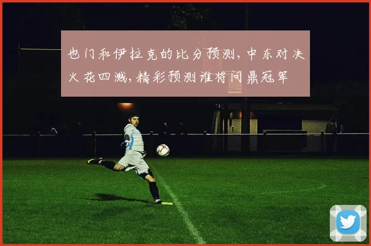 也门和伊拉克的比分预测,中东对决火花四溅,精彩预测谁将问鼎冠军