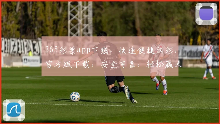 365彩票app下载，快速便捷购彩，官方版下载，安全可靠，轻松赢大奖，不容错过